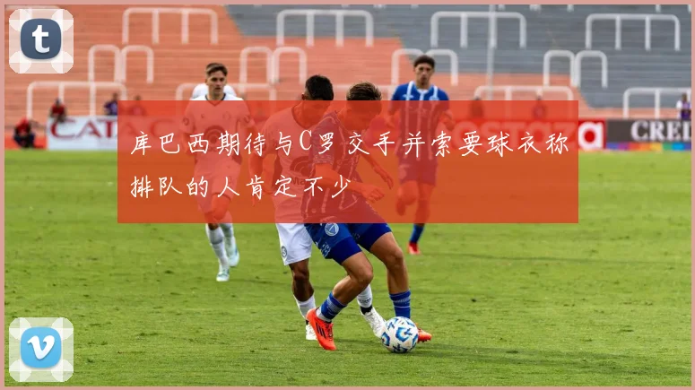 库巴西期待与C罗交手并索要球衣称排队的人肯定不少