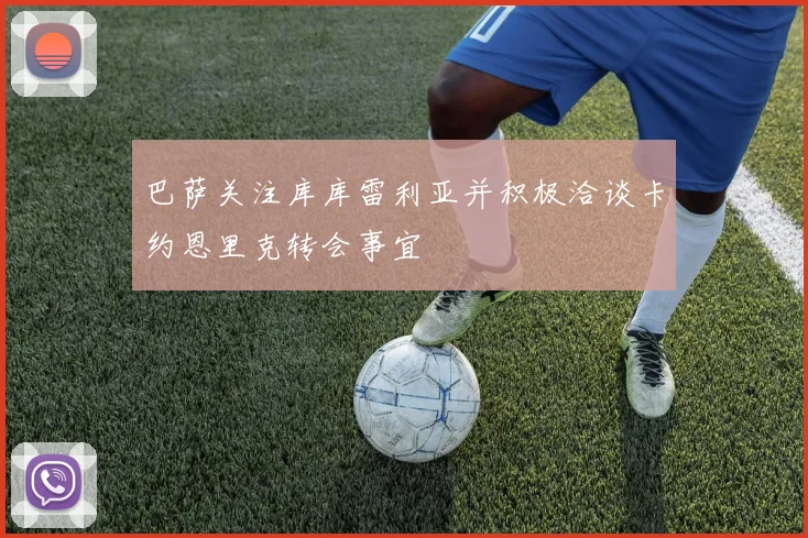 巴萨关注库库雷利亚并积极洽谈卡约恩里克转会事宜