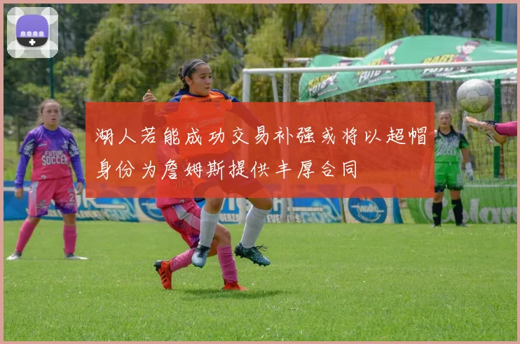 湖人若能成功交易补强或将以超帽身份为詹姆斯提供丰厚合同