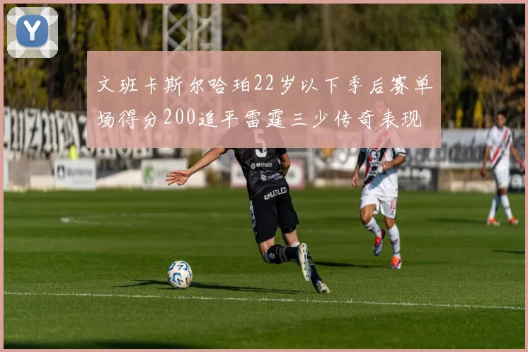 文班卡斯尔哈珀22岁以下季后赛单场得分200追平雷霆三少传奇表现
