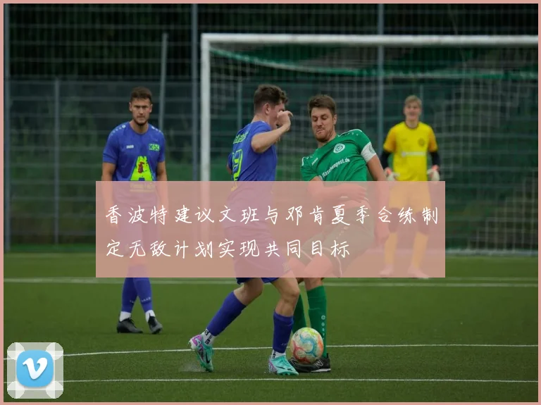 香波特建议文班与邓肯夏季合练制定无敌计划实现共同目标