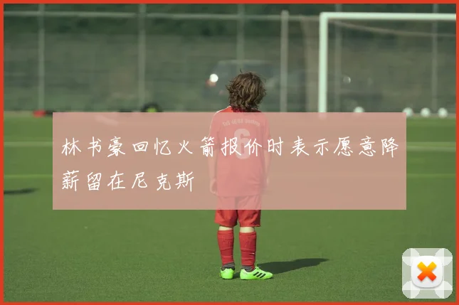 林书豪回忆火箭报价时表示愿意降薪留在尼克斯