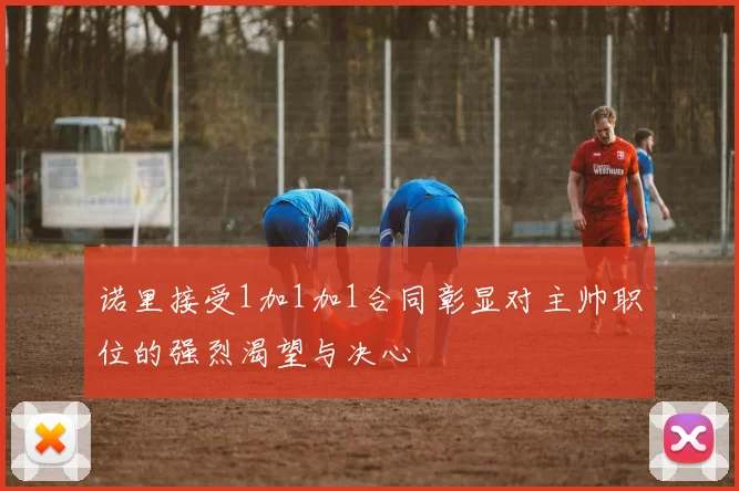 诺里接受1加1加1合同彰显对主帅职位的强烈渴望与决心