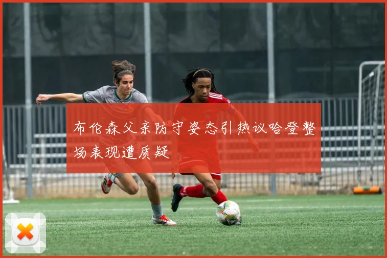 布伦森父亲防守姿态引热议哈登整场表现遭质疑