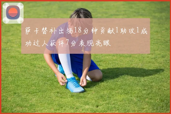 萨卡替补出场18分钟贡献1助攻1成功过人获评7分表现亮眼