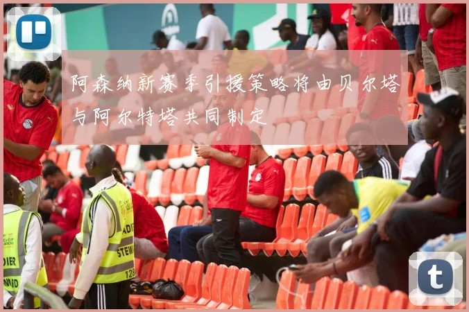 阿森纳新赛季引援策略将由贝尔塔与阿尔特塔共同制定