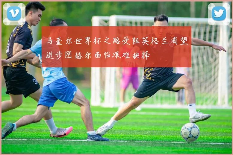 马奎尔世界杯之路受阻英格兰渴望进步图赫尔面临艰难抉择