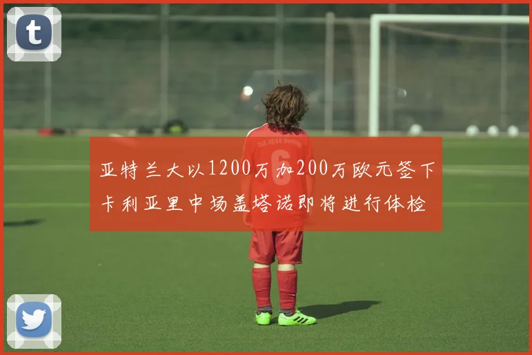亚特兰大以1200万加200万欧元签下卡利亚里中场盖塔诺即将进行体检