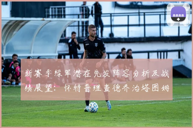 新赛季绿军潜在先发阵容分析及战绩展望：怀特普理查德乔治塔图姆奎塔组合