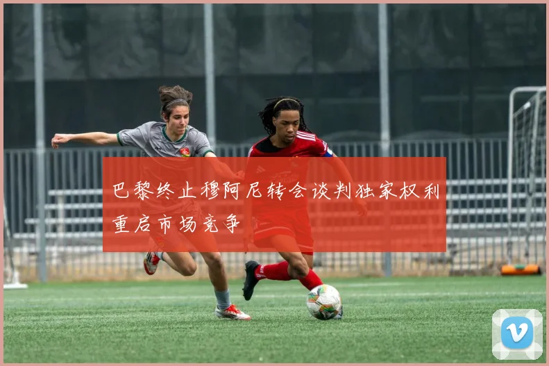 巴黎终止穆阿尼转会谈判独家权利重启市场竞争