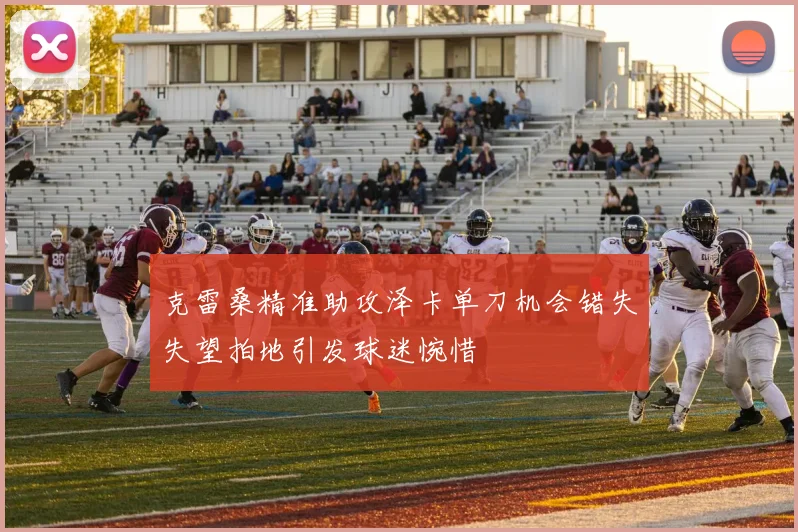 克雷桑精准助攻泽卡单刀机会错失失望拍地引发球迷惋惜