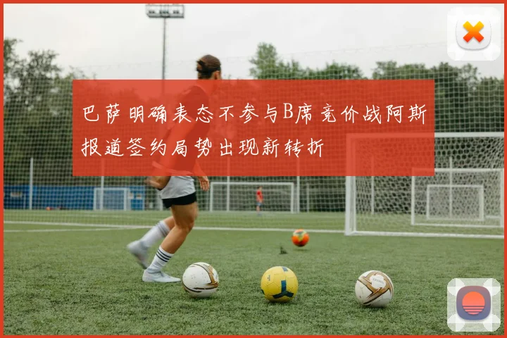 巴萨明确表态不参与B席竞价战阿斯报道签约局势出现新转折