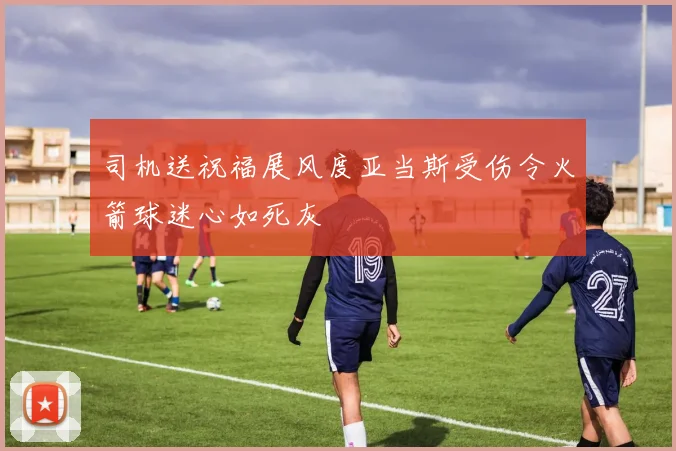 司机送祝福展风度亚当斯受伤令火箭球迷心如死灰