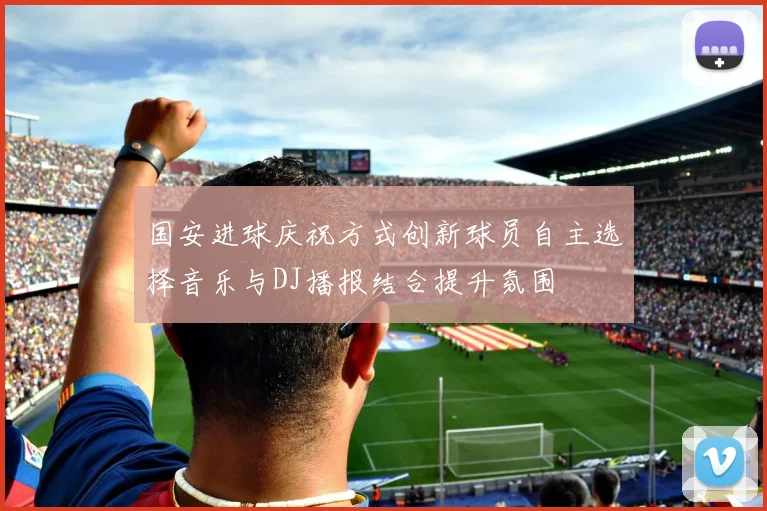 国安进球庆祝方式创新球员自主选择音乐与DJ播报结合提升氛围