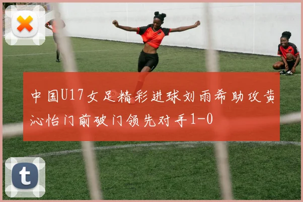 中国U17女足精彩进球刘雨希助攻黄沁怡门前破门领先对手1-0