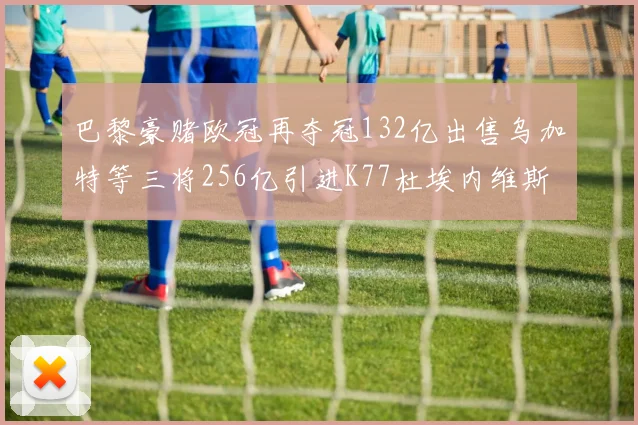 巴黎豪赌欧冠再夺冠132亿出售乌加特等三将256亿引进K77杜埃内维斯等五名新援