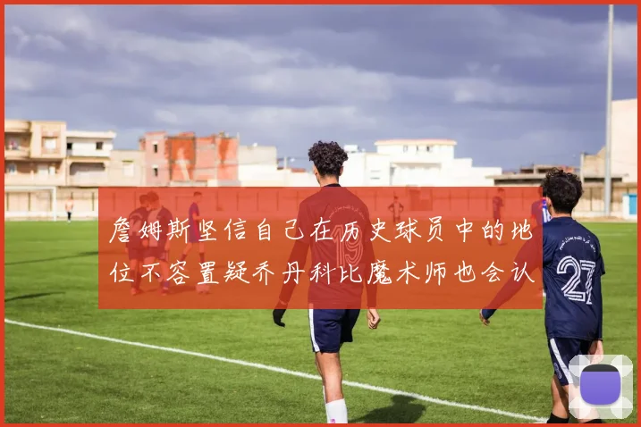 詹姆斯坚信自己在历史球员中的地位不容置疑乔丹科比魔术师也会认同