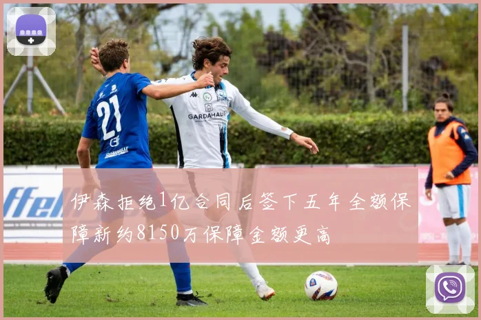 伊森拒绝1亿合同后签下五年全额保障新约8150万保障金额更高
