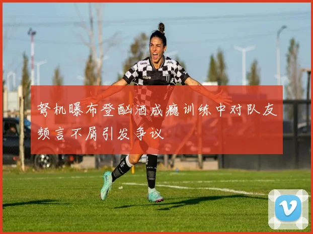 弩机曝布登酗酒成瘾训练中对队友频言不屑引发争议